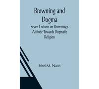 Browning And Dogma; Seven Lectures On Browning's Attitude Towards Dogmatic Religion