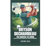 Bryson DeChambeau: The Scientist of Swing: How Golf’s Mad Genius Is Redefining Power, Precision, and Performance