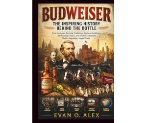 BUDWEISER INSPIRING HISTORY BEHIND THE BOTTLE: How European Brewing Traditions, Business Ambition, Advertising Genius, and Global Expansion Built a Legendary Lager Brand