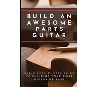 Build An Awesome Parts Guitar: Clear Step By Step Guide To Building Your First Guitar Or Bass