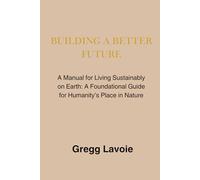 Building a Better Future: A Manual for Living Sustainably on Earth: a Foundational Guide for Humanity's Place in Nature