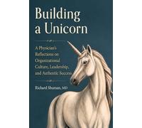 Building a Unicorn: A Physician's Reflections on Organizational Culture, Leadership, and Authentic Success: A Physician's Reflections on Organizational Culture, Leadership, and Authentic Success