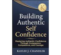 Building Authentic Self Confidence: Mastering Authentic Confidence Through Compassion, Competence, and Courage