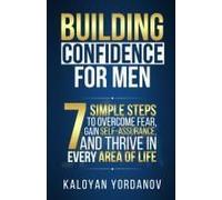 Building Confidence For Men: 7 Simple Steps To Overcome Fear, Gain Self-Assurance, And Thrive In Every Area Of Life