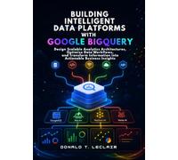 Building Intelligent Data Platforms with Google BigQuery: Design Scalable Analytics Architectures, Optimize Data Workflows, and Transform Information into Actionable Business Insights