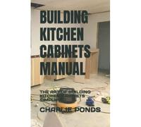 Building Kitchen Cabinets Manual: The Art Of Building Kitchen Cabinets Simplified