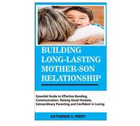 Building Long-Lasting Mother-Son Relationship: Essential Guide To Effective Bonding, Communication, Raising Good Humans, Extraordinary Parenting And Confident In Loving