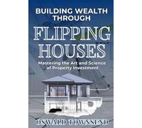 BUILDING WEALTH THROUGH FLIPPING HOUSES: Mastering the Art and Science of Property Investment