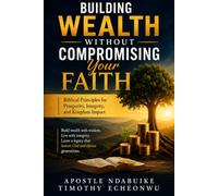 BUILDING WEALTH WITHOUT COMPROMISING YOUR FAITH: Biblical Principles for Prosperity, Integrity, and Kingdom Impact