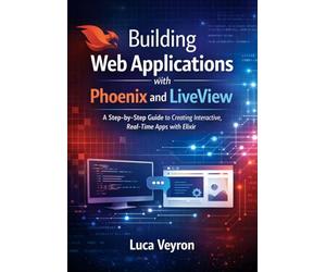Building Web Applications with Phoenix and LiveView: A Step-by-Step Guide to Creating Interactive, Real-Time Apps with Elixir
