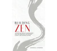 BUILDING ZEN: INTEGRATING PROJECT MANAGEMENT AND ZEN PRINCIPLES FOR BALANCE, CLARITY, AND LASTING SUCCESS