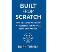 Built From Scratch: How to Launch and Grow a Successful Non-Medical Home Care Agency