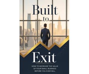 Built to Exit: How to Increase the Value of Your Small Business Before You Ever Sell