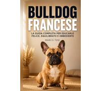 Bulldog Francese: La guida completa per educarlo felice, equilibrato e obbediente. Dal cucciolo al cane adulto, con esercizi pratici passo dopo passo