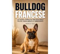 Bulldog Francese: La guida completa per educarlo felice, equilibrato e obbediente. Dal cucciolo al cane adulto, con esercizi pratici passo dopo passo