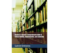 Business & Beyond: A Comprehensive Guide to Critical Thinking, Communication, and Leadership