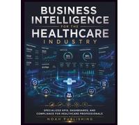 Business Intelligence for the Healthcare Industry: Master Healthcare Analytics, Performance Metrics, Data Visualization, Compliance Reporting, and ... for Modern Clinical and Administrative Teams