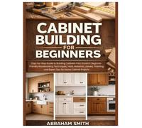 Cabinet Building for Beginners: Step-by-Step Guide to Building Cabinets from Scratch: Woodworking Techniques, Tools, Materials, Joinery, Finishing, and Expert Tips for Home Cabinet Projects