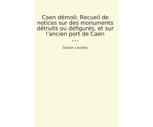 Caen démoli: Recueil de notices sur des monuments détruits ou défigurés, et sur l'ancien port de Caen