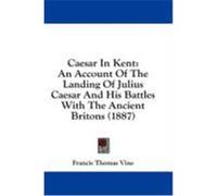 Caesar in Kent: An Account of the Landing of Julius Caesar and His Battles with the Ancient Britons (1887) Vine, Francis Thomas (Auteur)