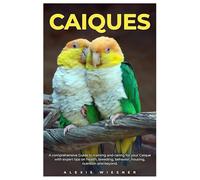 CAIQUES: A comprehensive Guide to training and caring for your caique with expert tips on health, breeding, behavior, housing, nutrition and beyond.