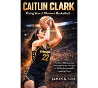 CAITLIN CLARK: Rising Star of Women’s Basketball: The Incredible Journey, Accomplishments, and Legacy of NCAA Basketball’s Leading Player