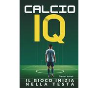 CALCIO IQ - IL GIOCO INIZIA NELLA TESTA: Guida pratica per prendere decisioni migliori in campo