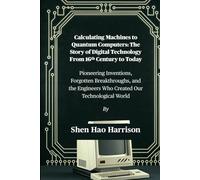 Calculating Machines to Quantum Computers: The Story of Digital Technology From 16th Century to Today: Pioneering Inventions, Forgotten Breakthroughs, ... Engineers Who Created Our Technological World