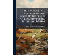 Calendar Of State Papers, Domestic Series, Of The Reigns Of Edward Vi, Mary, Elizabeth, 1547-1580