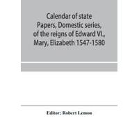 Calendar Of State Papers, Domestic Series, Of The Reigns Of Edward Vi., Mary, Elizabeth 1547-1580