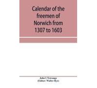 Calendar Of The Freemen Of Norwich From 1307 To 1603, (Edward Ii To Elizabeth Inclusive.)