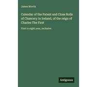 Calendar of the Patent and Close Rolls of Chancery in Ireland, of the reign of Charles The First: First to eight year, inclusive