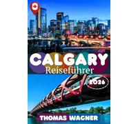 CALGARY REISEFÜHRER 2026: Entdecke Calgary - Der ultimative Reiseführer zu Downtown, Kensington, Calgary Tower, Prince’s Island Park, Banff, Canmore, ... Reiserouten, Restaurants, Hotels & Reisetipps