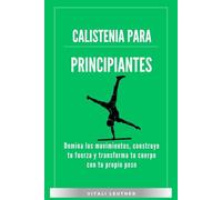 Calistenia Para Principiantes: Domina los movimientos, construye tu fuerza y transforma tu cuerpo con tu propio peso