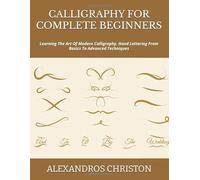 CALLIGRAPHY FOR COMPLETE BEGINNERS: Learning The Art Of Modern Calligraphy, Hand Lettering From Basics To Advanced Techniques