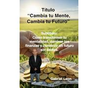 Cambia tu Mente, Cambia tu Futuro: Cómo transformar tu mentalidad, dominar tus finanzas y construir un futuro sin límites.