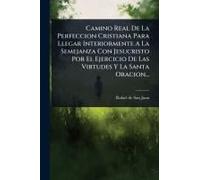 Camino Real De La Perfeccion Cristiana Para Llegar Interiormente A La Semejanza Con Jesucristo Por El Ejercicio De Las Virtudes Y La Santa Oracion...