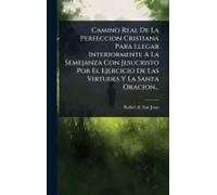 Camino Real De La Perfeccion Cristiana Para Llegar Interiormente A La Semejanza Con Jesucristo Por El Ejercicio De Las Virtudes Y La Santa Oracion...