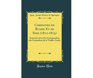 Campagnes de Russie Et de Saxe (1812-1813): Souvenirs d'un Ex-Commandant des Grenadiers de la Vieille-Garde (Classic Reprint)