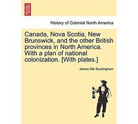 Canada, Nova Scotia, New Brunswick, And The Other British Provinces In North America. With A Plan Of National Colonization. [With Plates.]