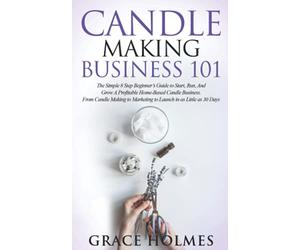 Candle Making Business 101: The Simple 8 Step Beginner's Guide to Start, Run, and Grow a Profitable Home-Based Candle Business. From Candle Making to Marketing to Launch in as little as 30 Days.