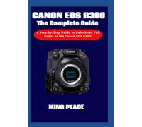Canon EOS C300 The Complete Guide: A Step-by-Step Guide to Unlock the Full Power of the Canon EOS C300