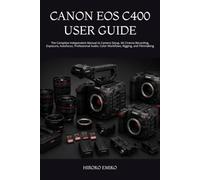 CANON EOS C400 USER GUIDE: The Complete Independent Manual to Camera Setup, 6K Cinema Recording, Exposure, Autofocus, Professional Audio, Color Workflows, Rigging, and Filmmaking