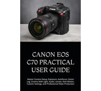 CANON EOS C70 PRACTICAL USER GUIDE: Master Camera Setup, Exposure, Autofocus, Canon Log, Cinema RAW Light, Audio, Lenses, Slow Motion, Custom Settings, and Professional Video Production