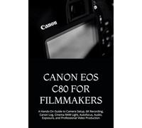 CANON EOS C80 FOR FILMMAKERS: A Hands-On Guide to Camera Setup, 6K Recording, Canon Log, Cinema RAW Light, Autofocus, Audio, Exposure, and Professional Video Production
