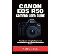 CANON EOS R50 CAMERA USER GUIDE: From Basic Setup to Pro-Level Techniques: Everything You Need to Know