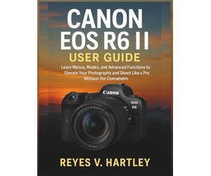 Canon EOS R6 II User Guide: Learn Menus, Modes, and Advanced Functions to Elevate Your Photography and Shoot Like a Pro Without the Overwhelm
