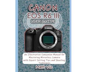 CANON EOS R6 III USER GUIDE: An Illustrative Companion Manual for Mastering Mirrorless Camera with Expert Setting Tips and Shooting Techniques