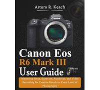 Canon Eos R6 Mark III User Guide: Mastering Setup, Exposure, Autofocus, and Video Recording for Creative Results at Every Level of Photography