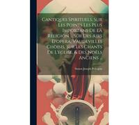 Cantiques Spirituels, Sur Les Points Les Plus Importans De La Religion ... Sur Des Airs D'opera, Vaudevilles Choisis, Sur Les Chants De L'eglise, & Des Noëls Anciens ...